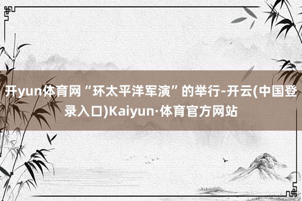 开yun体育网“环太平洋军演”的举行-开云(中国登录入口)Kaiyun·体育官方网站