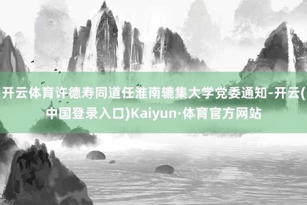 开云体育许德寿同道任淮南辘集大学党委通知-开云(中国登录入口)Kaiyun·体育官方网站