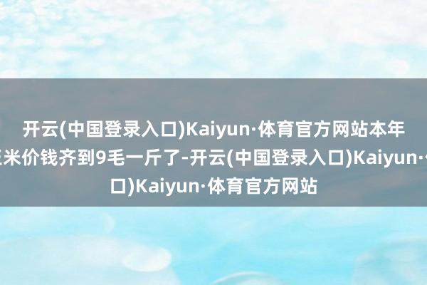 开云(中国登录入口)Kaiyun·体育官方网站本年在国庆节前玉米价钱齐到9毛一斤了-开云(中国登录入口)Kaiyun·体育官方网站