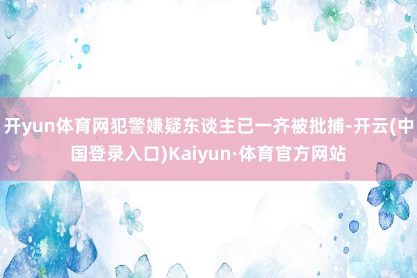 开yun体育网犯警嫌疑东谈主已一齐被批捕-开云(中国登录入口)Kaiyun·体育官方网站