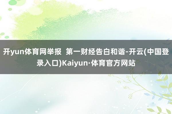 开yun体育网举报 第一财经告白和谐-开云(中国登录入口)Kaiyun·体育官方网站