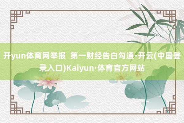开yun体育网举报  第一财经告白勾通-开云(中国登录入口)Kaiyun·体育官方网站