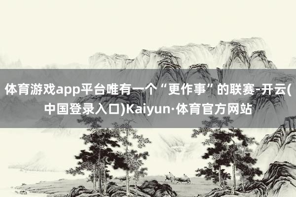 体育游戏app平台唯有一个“更作事”的联赛-开云(中国登录入口)Kaiyun·体育官方网站