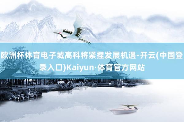 欧洲杯体育电子城高科将紧捏发展机遇-开云(中国登录入口)Kaiyun·体育官方网站