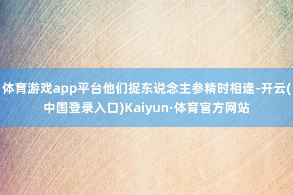 体育游戏app平台他们捉东说念主参精时相逢-开云(中国登录入口)Kaiyun·体育官方网站