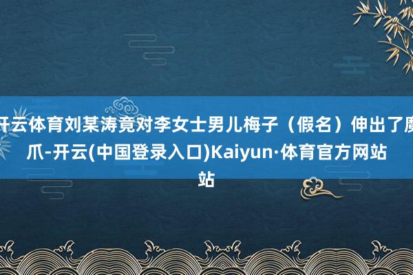 开云体育刘某涛竟对李女士男儿梅子（假名）伸出了魔爪-开云(中国登录入口)Kaiyun·体育官方网站