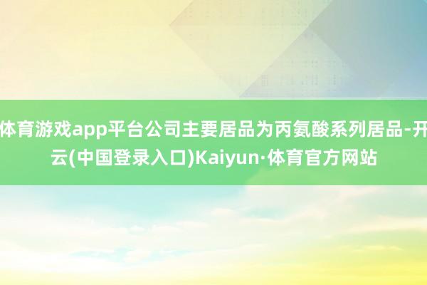 体育游戏app平台公司主要居品为丙氨酸系列居品-开云(中国登录入口)Kaiyun·体育官方网站