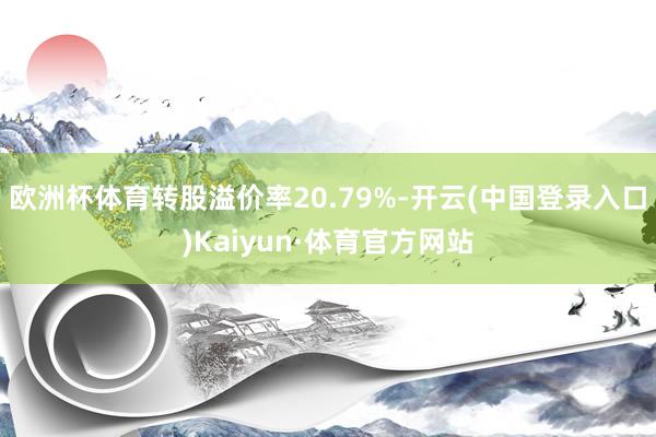 欧洲杯体育转股溢价率20.79%-开云(中国登录入口)Kaiyun·体育官方网站