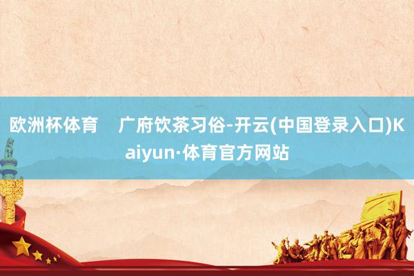 欧洲杯体育 广府饮茶习俗-开云(中国登录入口)Kaiyun·体育官方网站