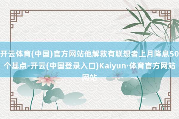 开云体育(中国)官方网站他解救有联想者上月降息50个基点-开云(中国登录入口)Kaiyun·体育官方网站