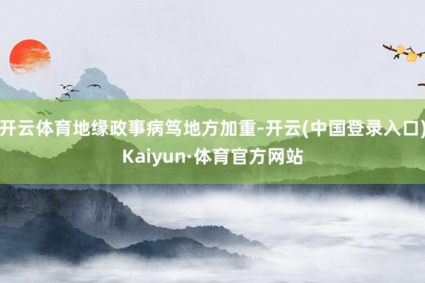 开云体育地缘政事病笃地方加重-开云(中国登录入口)Kaiyun·体育官方网站
