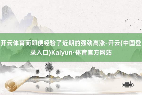 开云体育而即便经验了近期的强劲高涨-开云(中国登录入口)Kaiyun·体育官方网站