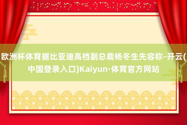 欧洲杯体育据比亚迪高档副总裁杨冬生先容称-开云(中国登录入口)Kaiyun·体育官方网站
