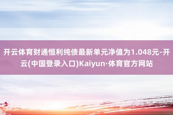 开云体育财通恒利纯债最新单元净值为1.048元-开云(中国登录入口)Kaiyun·体育官方网站