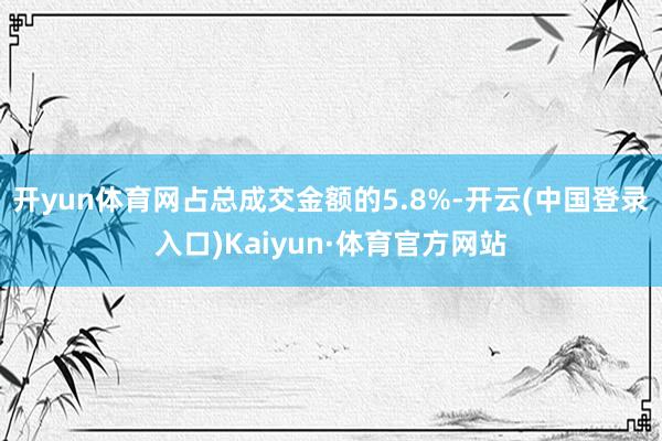 开yun体育网占总成交金额的5.8%-开云(中国登录入口)Kaiyun·体育官方网站