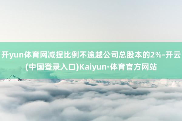 开yun体育网减捏比例不逾越公司总股本的2%-开云(中国登录入口)Kaiyun·体育官方网站