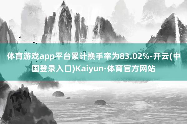 体育游戏app平台累计换手率为83.02%-开云(中国登录入口)Kaiyun·体育官方网站