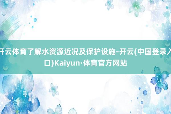 开云体育了解水资源近况及保护设施-开云(中国登录入口)Kaiyun·体育官方网站