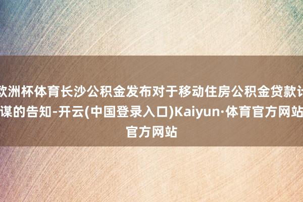 欧洲杯体育长沙公积金发布对于移动住房公积金贷款计谋的告知-开云(中国登录入口)Kaiyun·体育官方网站