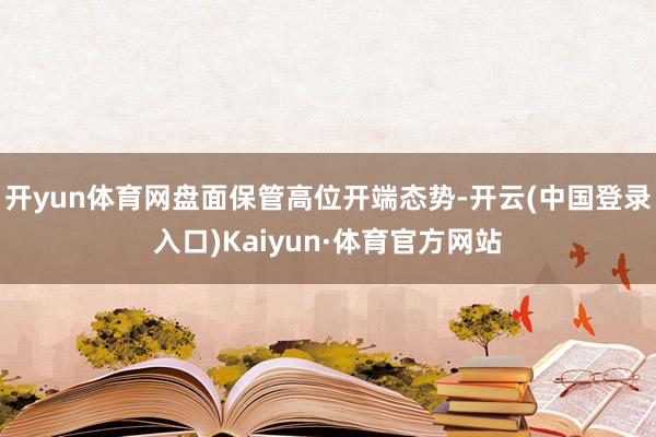开yun体育网盘面保管高位开端态势-开云(中国登录入口)Kaiyun·体育官方网站