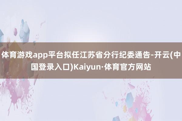 体育游戏app平台拟任江苏省分行纪委通告-开云(中国登录入口)Kaiyun·体育官方网站