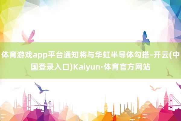 体育游戏app平台通知将与华虹半导体勾搭-开云(中国登录入口)Kaiyun·体育官方网站