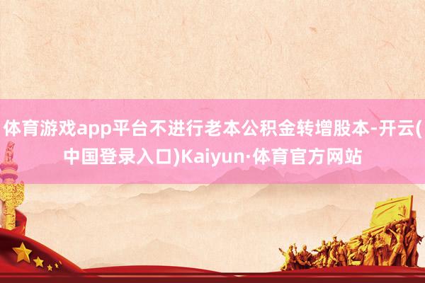 体育游戏app平台不进行老本公积金转增股本-开云(中国登录入口)Kaiyun·体育官方网站