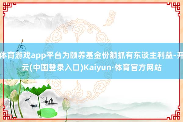 体育游戏app平台为颐养基金份额抓有东谈主利益-开云(中国登录入口)Kaiyun·体育官方网站