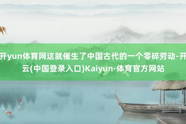 开yun体育网这就催生了中国古代的一个零碎劳动-开云(中国登录入口)Kaiyun·体育官方网站