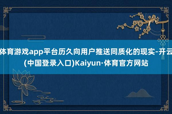 体育游戏app平台历久向用户推送同质化的现实-开云(中国登录入口)Kaiyun·体育官方网站
