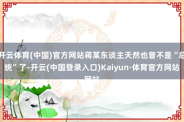 开云体育(中国)官方网站蒋某东谈主天然也曾不是“总统”了-开云(中国登录入口)Kaiyun·体育官方网站