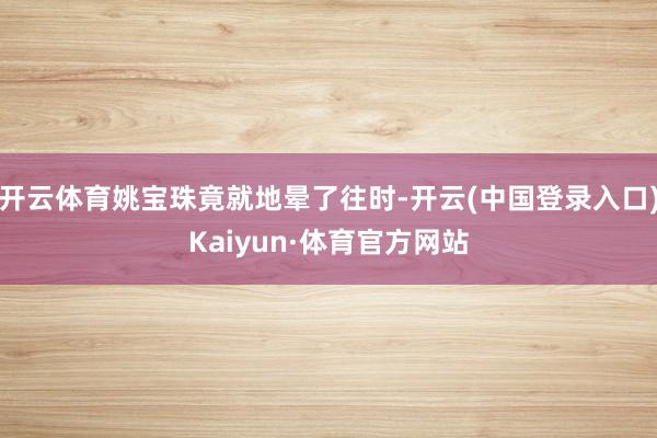 开云体育姚宝珠竟就地晕了往时-开云(中国登录入口)Kaiyun·体育官方网站