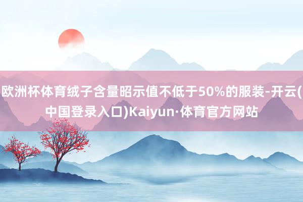 欧洲杯体育绒子含量昭示值不低于50%的服装-开云(中国登录入口)Kaiyun·体育官方网站