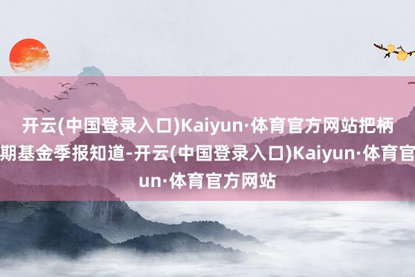 开云(中国登录入口)Kaiyun·体育官方网站把柄最新一期基金季报知道-开云(中国登录入口)Kaiyun·体育官方网站