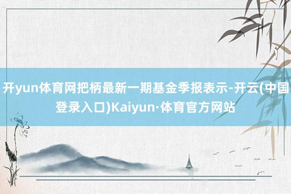 开yun体育网把柄最新一期基金季报表示-开云(中国登录入口)Kaiyun·体育官方网站