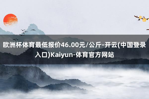 欧洲杯体育最低报价46.00元/公斤-开云(中国登录入口)Kaiyun·体育官方网站