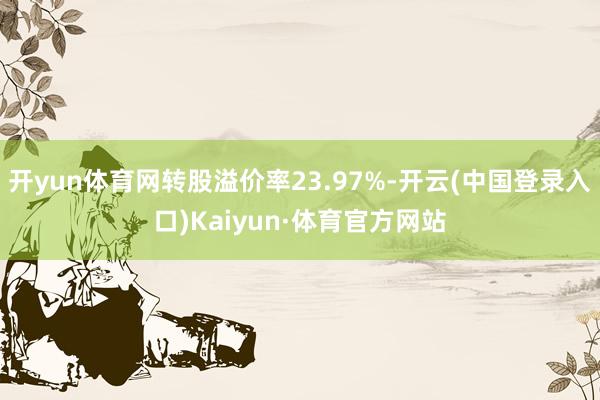开yun体育网转股溢价率23.97%-开云(中国登录入口)Kaiyun·体育官方网站