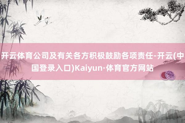 开云体育公司及有关各方积极鼓励各项责任-开云(中国登录入口)Kaiyun·体育官方网站