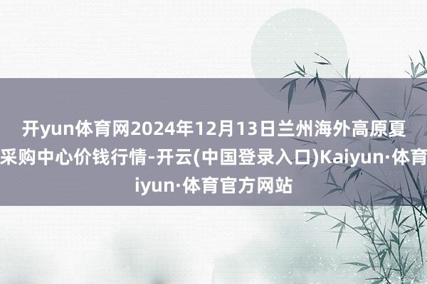 开yun体育网2024年12月13日兰州海外高原夏菜副食物采购中心价钱行情-开云(中国登录入口)Kaiyun·体育官方网站