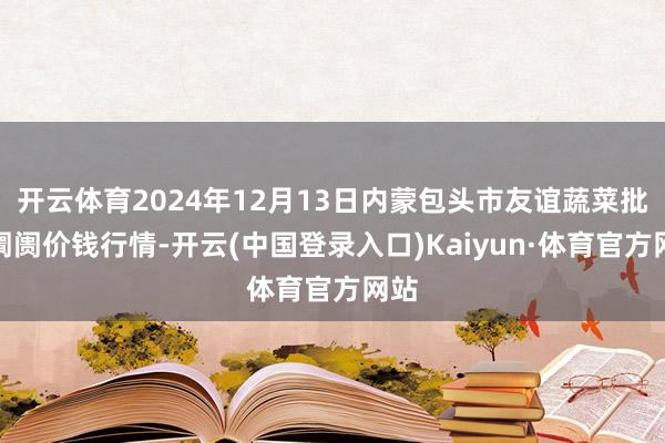 开云体育2024年12月13日内蒙包头市友谊蔬菜批发阛阓价钱行情-开云(中国登录入口)Kaiyun·体育官方网站