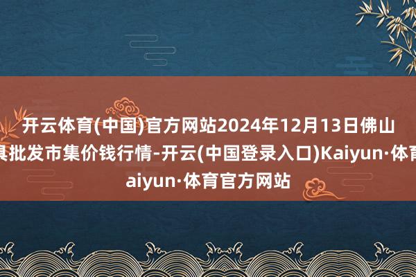 开云体育(中国)官方网站2024年12月13日佛山中南农家具批发市集价钱行情-开云(中国登录入口)Kaiyun·体育官方网站