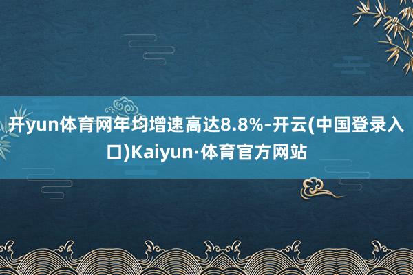 开yun体育网年均增速高达8.8%-开云(中国登录入口)Kaiyun·体育官方网站