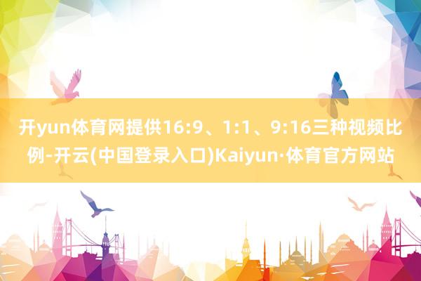 开yun体育网提供16:9、1:1、9:16三种视频比例-开云(中国登录入口)Kaiyun·体育官方网站