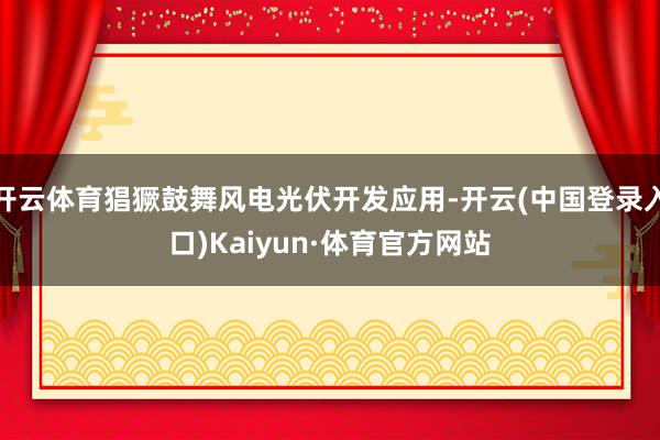 开云体育猖獗鼓舞风电光伏开发应用-开云(中国登录入口)Kaiyun·体育官方网站