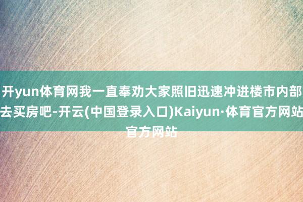 开yun体育网我一直奉劝大家照旧迅速冲进楼市内部去买房吧-开云(中国登录入口)Kaiyun·体育官方网站