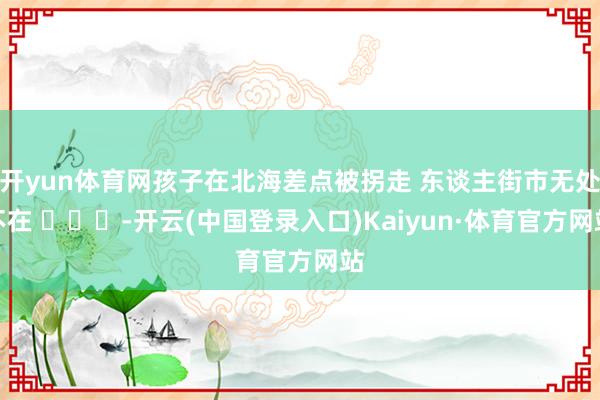 开yun体育网孩子在北海差点被拐走 东谈主街市无处不在 ​​​-开云(中国登录入口)Kaiyun·体育官方网站