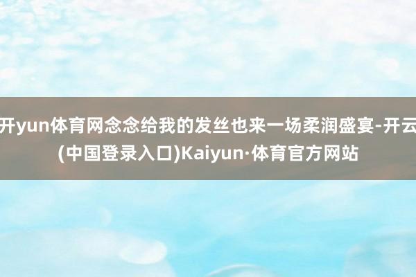 开yun体育网念念给我的发丝也来一场柔润盛宴-开云(中国登录入口)Kaiyun·体育官方网站