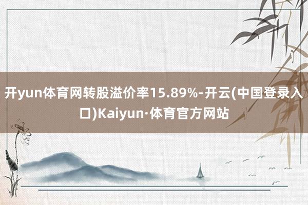 开yun体育网转股溢价率15.89%-开云(中国登录入口)Kaiyun·体育官方网站