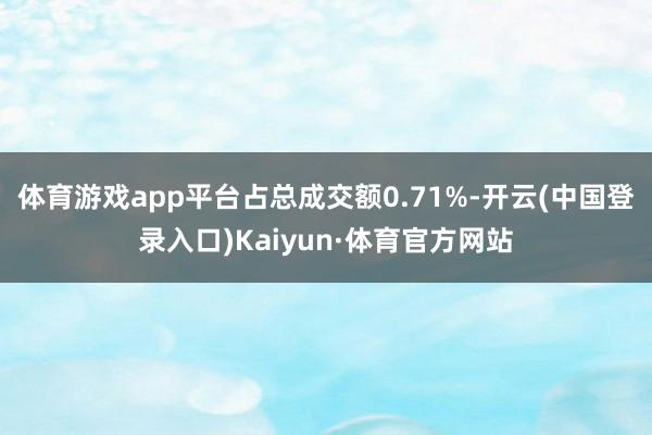 体育游戏app平台占总成交额0.71%-开云(中国登录入口)Kaiyun·体育官方网站