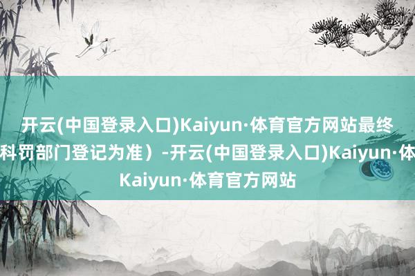 开云(中国登录入口)Kaiyun·体育官方网站最终以阛阓监督科罚部门登记为准）-开云(中国登录入口)Kaiyun·体育官方网站